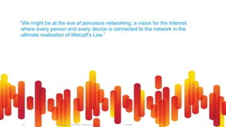 © 2012 Cisco and/or its affiliates. All rights reserved.IoT6 171Unclassified
“We might be at the eve of pervasive networking, a vision for the Internet
where every person and every device is connected to the network in the
ultimate realization of Metcalf's Law.”
 