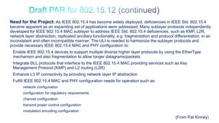 19
Need for the Project: As IEEE 802.15.4 has become widely deployed, deficiencies in IEEE Std. 802.15.4
became apparent as an expanding set of applications were addressed. Many sublayer protocols independently
developed for IEEE 802.15.4 MAC sublayer to address IEEE Std. 802.15.4 deficiencies, such as KMP, L2R,
network layer abstraction, replicated ancillary functionality, e.g. fragmentation and protocol differentiation, in an
inconsistent and often incompatible manner. The ULI is needed to harmonize the sublayer protocols and
provide necessary IEEE 802.15.4 MAC and PHY configuration to:
Enable IEEE 802.15.4 devices to support multiple diverse higher layer protocols by using the EtherType
mechanism and also fragmentation to allow longer datagrams/packets
Integrate DLL protocols that interface to the IEEE 802.15.4 MAC providing services such as Key
Management Protocol (KMP) and L2 routing (L2R)
Enhance L3 IP connectivity by providing network layer IP abstraction
Fulfill IEEE 802.15.4 MAC and PHY configuration needs for operation such as:
network configuration
configuration for regulatory requirements
channel configuration
transmit power control configuration
modulation encoding configuration
(From Pat Kinney)
 