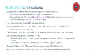22
Designed for low bandwidth, low transmit power, small frame size
More limited than other WPAN technologies such as Bluetooth
Basic packet size is 127 bytes (802.15.4g is up to 2047 bytes) (Smaller packets, less errors)
Transmission Range varies (802.15.4g is up to 1km)
Fully acknowledged protocol for transfer reliability
Data rates of 851, 250, 100, 40 and 20 kbps (IEEE 802.15.4-2011 05-Sep-2011)
Frequency and coding dependent
Two addressing modes; 16-bit short (local allocation) and 64-bit IEEE (unique global)
Several frequency bands (Different PHYs)
Europe 868-868.8 MHz – 3 chans , USA 902-928 MHz – 30 chans, World 2400-2483.5 MHz –
16 chans
China - 314–316 MHz, 430–434 MHz, and 779–787 MHz Japan - 920 MHz
Security Modes: None, ACL only, Secured Mode (using AES-CCM mode)
802.15.4e multiple modes including Time Synchronized Channel Hopping (TSCH)
 