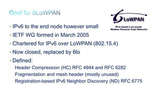 33
• IPv6 to the end node however small
• IETF WG formed in March 2005
• Chartered for IPv6 over LoWPAN (802.15.4)
• Now closed, replaced by 6lo
• Defined:
Header Compression (HC) RFC 4944 and RFC 6282
Fragmentation and mesh header (mostly unused)
Registration-based IPv6 Neighbor Discovery (ND) RFC 6775
 