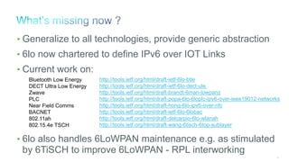 35
• Generalize to all technologies, provide generic abstraction
• 6lo now chartered to define IPv6 over IOT Links
• Current work on:
• 6lo also handles 6LoWPAN maintenance e.g. as stimulated
by 6TiSCH to improve 6LoWPAN - RPL interworking
http://tools.ietf.org/html/draft-ietf-6lo-btle
http://tools.ietf.org/html/draft-ietf-6lo-dect-ule
http://tools.ietf.org/html/draft-brandt-6man-lowpanz
http://tools.ietf.org/html/draft-popa-6lo-6loplc-ipv6-over-ieee19012-networks
http://tools.ietf.org/html/draft-hong-6lo-ipv6-over-nfc
http://tools.ietf.org/html/draft-ietf-6lo-6lobac
http://tools.ietf.org/html/draft-delcarpio-6lo-wlanah
http://tools.ietf.org/html/draft-wang-6tisch-6top-sublayer
Bluetooth Low Energy
DECT Ultra Low Energy
Zwave
PLC
Near Field Comms
BACNET
802.11ah
802.15.4e TSCH
 