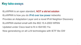 42
6LoWPAN is an open standard, NOT a silo’ed solution
6LoWPAN is how you do IPv6 over low power networks
Provides an Adaptation Layer and a novel IPv6 Neighbor Discovery
6LoWPAN started small with the 802.15.4-2003 WPAN
Updated under Cisco lead to fit in ISA100.11a
Now generalizing on all LLN technologies with IETF 6lo GW
 