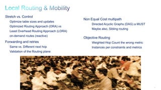 59
Stretch vs. Control
Optimize table sizes and updates
Optimized Routing Approach (ORA) vs
Least Overhead Routing Approach (LORA)
on-demand routes (reactive)
Forwarding and retries
Same vs. Different next hop
Validation of the Routing plane
Non Equal Cost multipath
Directed Acyclic Graphs (DAG) a MUST
Maybe also, Sibling routing
Objective Routing
Weighted Hop Count the wrong metric
Instances per constraints and metrics
 