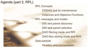 8
Agenda (part 2, RPL)
RPL Concepts
DODAG and its maintenance
Instances and Objective Functions
RPL messages and modes
DIS and parent discovery
DIO and parent selection
DAO Storing mode and RPI
DAO Non storing mode and RH3
Data packets
Headers and Compression
 