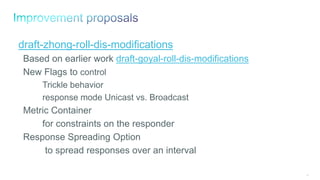 94
draft-zhong-roll-dis-modifications
Based on earlier work draft-goyal-roll-dis-modifications
New Flags to control
Trickle behavior
response mode Unicast vs. Broadcast
Metric Container
for constraints on the responder
Response Spreading Option
to spread responses over an interval
 