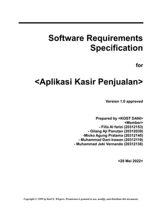 Copyright © 1999 by Karl E. Wiegers. Permission is granted to use, modify, and distribute this document.
Software Requirements
Specification
for
<Aplikasi Kasir Penjualan>
Version 1.0 approved
Prepared by <KOST DANI>
<Member>
- Filla Al farizi (20312153)
- Gilang Aji Panutan (20312039)
-Micko Agung Pratama (20312140)
- Muhammad Dani Irawan (20312119)
- Muhammad Jeki Vernando (20312138)
<28 Mei 2022>
 
