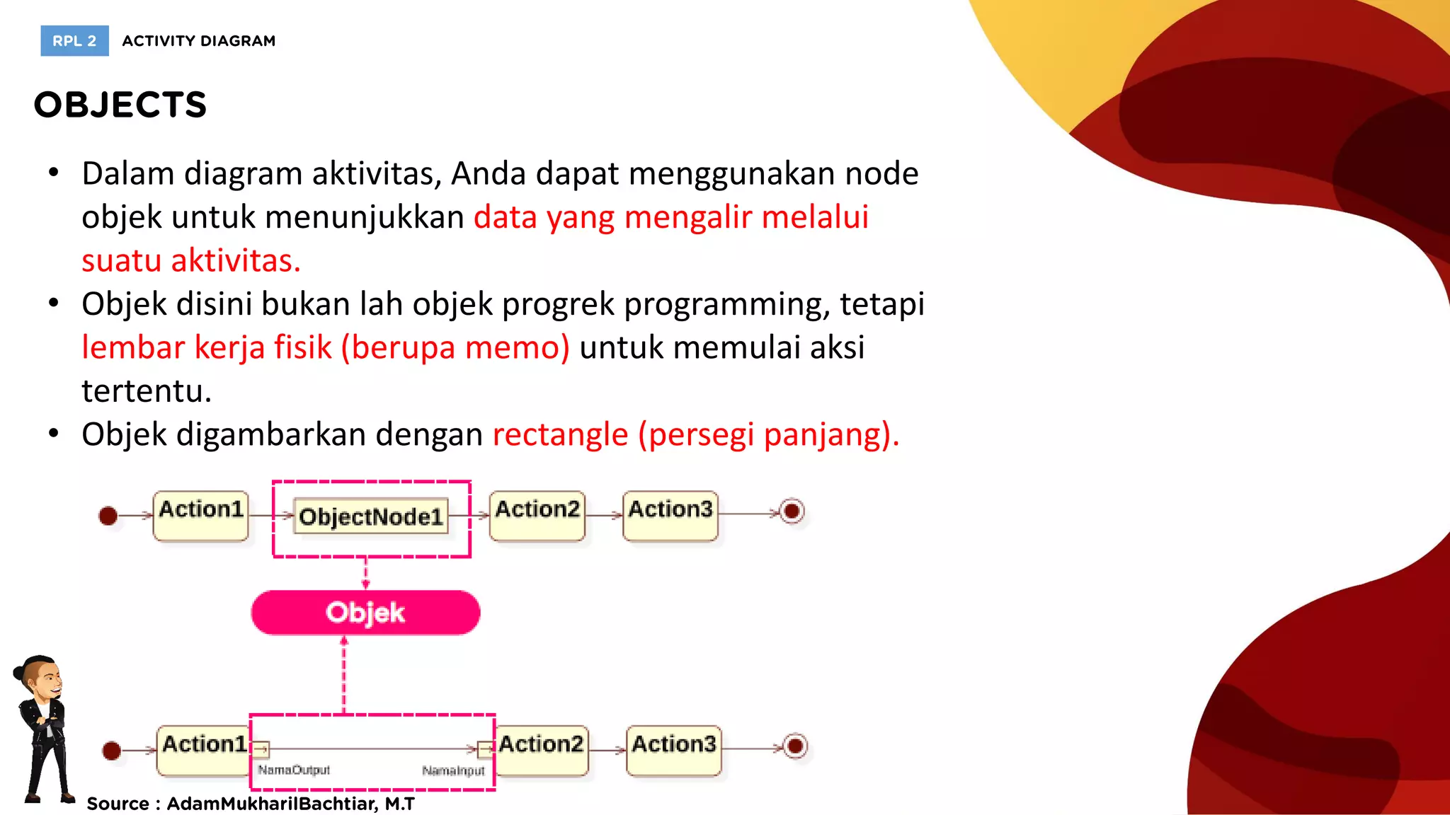 • Dalam diagram aktivitas, Anda dapat menggunakan node
objek untuk menunjukkan data yang mengalir melalui
suatu aktivitas.
• Objek disini bukan lah objek progrek programming, tetapi
lembar kerja fisik (berupa memo) untuk memulai aksi
tertentu.
• Objek digambarkan dengan rectangle (persegi panjang).
 