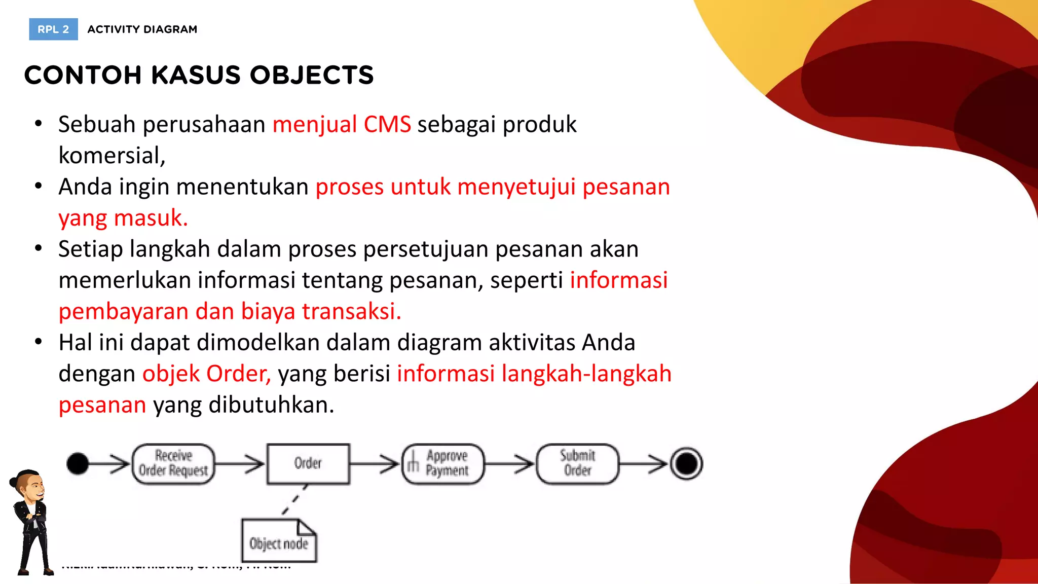 • Sebuah perusahaan menjual CMS sebagai produk
komersial,
• Anda ingin menentukan proses untuk menyetujui pesanan
yang masuk.
• Setiap langkah dalam proses persetujuan pesanan akan
memerlukan informasi tentang pesanan, seperti informasi
pembayaran dan biaya transaksi.
• Hal ini dapat dimodelkan dalam diagram aktivitas Anda
dengan objek Order, yang berisi informasi langkah-langkah
pesanan yang dibutuhkan.
 