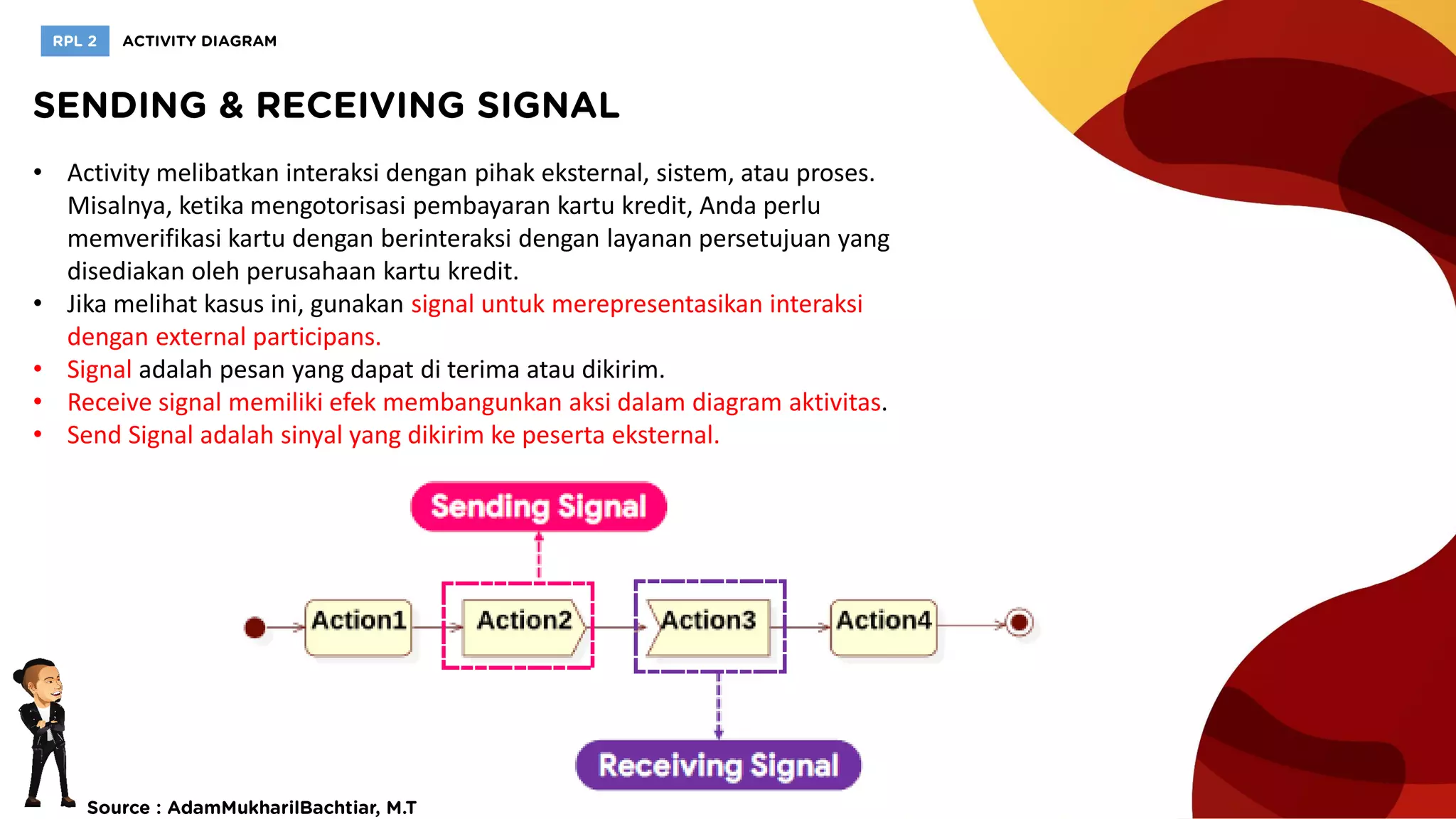 • Activity melibatkan interaksi dengan pihak eksternal, sistem, atau proses.
Misalnya, ketika mengotorisasi pembayaran kartu kredit, Anda perlu
memverifikasi kartu dengan berinteraksi dengan layanan persetujuan yang
disediakan oleh perusahaan kartu kredit.
• Jika melihat kasus ini, gunakan signal untuk merepresentasikan interaksi
dengan external participans.
• Signal adalah pesan yang dapat di terima atau dikirim.
• Receive signal memiliki efek membangunkan aksi dalam diagram aktivitas.
• Send Signal adalah sinyal yang dikirim ke peserta eksternal.
 