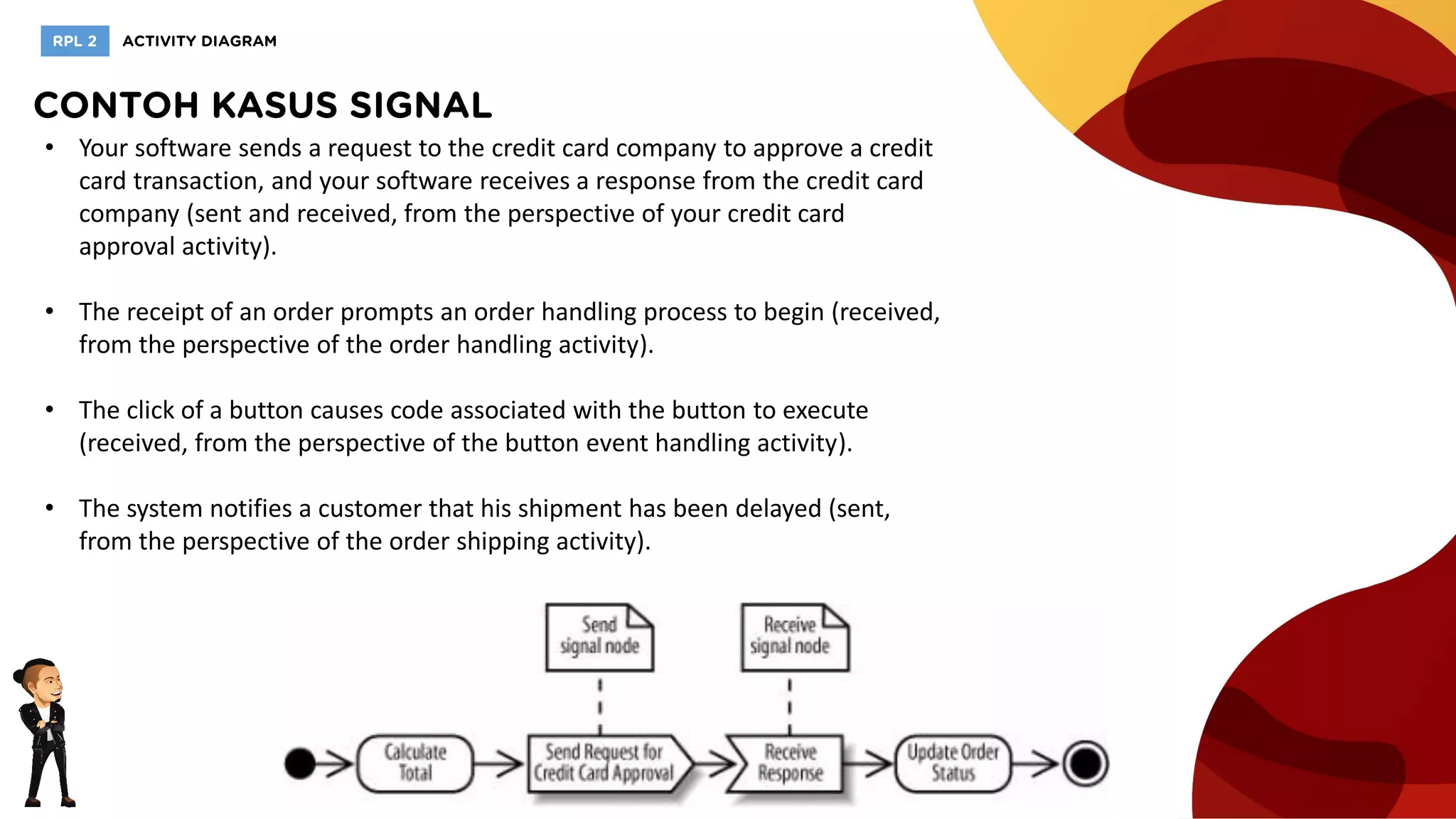 • Your software sends a request to the credit card company to approve a credit
card transaction, and your software receives a response from the credit card
company (sent and received, from the perspective of your credit card
approval activity).
• The receipt of an order prompts an order handling process to begin (received,
from the perspective of the order handling activity).
• The click of a button causes code associated with the button to execute
(received, from the perspective of the button event handling activity).
• The system notifies a customer that his shipment has been delayed (sent,
from the perspective of the order shipping activity).
 