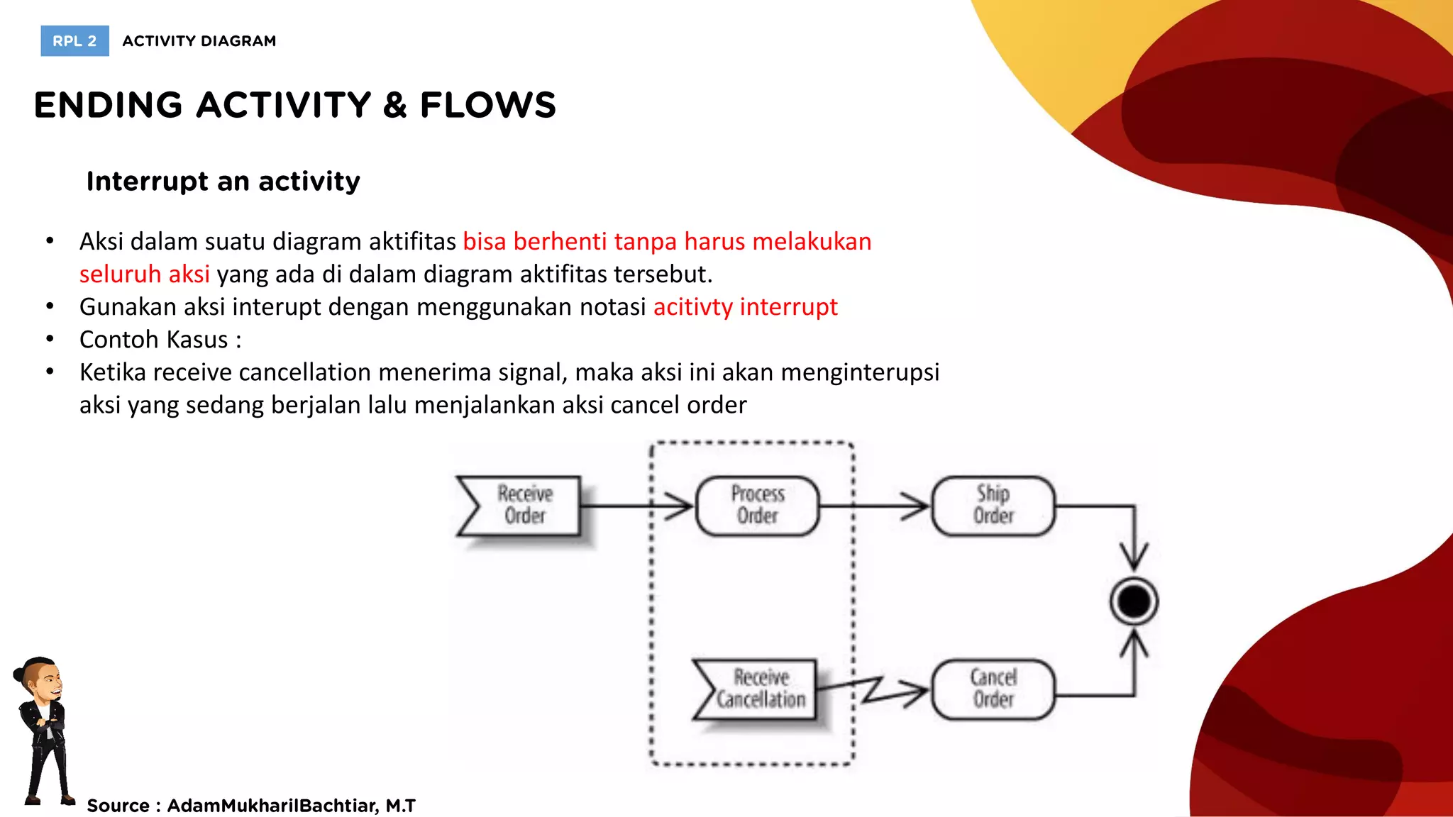 • Aksi dalam suatu diagram aktifitas bisa berhenti tanpa harus melakukan
seluruh aksi yang ada di dalam diagram aktifitas tersebut.
• Gunakan aksi interupt dengan menggunakan notasi acitivty interrupt
• Contoh Kasus :
• Ketika receive cancellation menerima signal, maka aksi ini akan menginterupsi
aksi yang sedang berjalan lalu menjalankan aksi cancel order
 