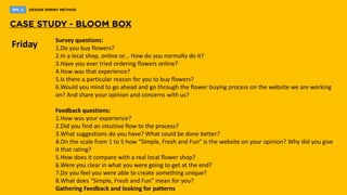 Friday Survey questions:
1.Do you buy flowers?
2.In a local shop, online or… How do you normally do it?
3.Have you ever tried ordering flowers online?
4.How was that experience?
5.Is there a particular reason for you to buy flowers?
6.Would you mind to go ahead and go through the flower buying process on the website we are working
on? And share your opinion and concerns with us?
Feedback questions:
1.How was your experience?
2.Did you find an intuitive flow to the process?
3.What suggestions do you have? What could be done better?
4.On the scale from 1 to 5 how “Simple, Fresh and Fun” is the website on your opinion? Why did you give
it that rating?
5.How does it compare with a real local flower shop?
6.Were you clear in what you were going to get at the end?
7.Do you feel you were able to create something unique?
8.What does “Simple, Fresh and Fun” mean for you?
Gathering Feedback and looking for patterns
 