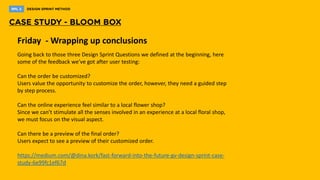 Friday - Wrapping up conclusions
Going back to those three Design Sprint Questions we defined at the beginning, here
some of the feedback we’ve got after user testing:
Can the order be customized?
​Users value the opportunity to customize the order, however, they need a guided step
by step process.
Can the online experience feel similar to a local flower shop?
Since we can’t stimulate all the senses involved in an experience at a local floral shop,
we must focus on the visual aspect.
Can there be a preview of the final order?
​Users expect to see a preview of their customized order.
https://medium.com/@dina.kork/fast-forward-into-the-future-gv-design-sprint-case-
study-6e99fc1ef67d
 