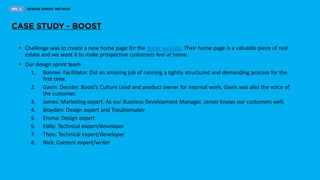 • Challenge was to create a new home page for the Boost website. Their home page is a valuable piece of real
estate and we want it to make prospective customers feel at home.
• Our design sprint team
1. Bonnie: Facilitator. Did an amazing job of running a tightly structured and demanding process for the
first time.
2. Gavin: Decider. Boost’s Culture Lead and product owner for internal work, Gavin was also the voice of
the customer.
3. James: Marketing expert. As our Business Development Manager, James knows our customers well.
4. Brayden: Design expert and Troublemaker
5. Emma: Design expert
6. Eddy: Technical expert/developer
7. Theo: Technical expert/developer
8. Nick: Content expert/writer
 