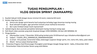 1. Buatlah Sebuah VLOG dengan durasi minimal 10 menit, maksimal 40 menit
2. Konten vlog harus berisi
a) Semua alur design sprint beserta hasil outputnya terhadap tugas besarnya masing-masing
b) Buat sekreatif mungkin, agar penonton tertarik untuk melihat & menonton
c) Beri Judul Clickbait tetapi masih representatif
3. Upload vlog ke akun youtube perwakilan kelompok masing-masing (1 orang saja)
4. Raih Reach video youtube yang telah diupload dengan VIEW MINIMAL 150 dan LIKE MINIMAL 50
5. Pengumpulan :
a) Dikumpulkan Jumat, 7 Desember 2018 paling lambat pukul 24.00 keemail saya rizkiadamunikom@gmail.com
b) Subject : TUGAS5_RPL2_NAMAKELAS_NAMAMAHASISWA
c) Isi email : link youtube, Screenshot Video, keterangan (Laporan Design sprint, nim, nama mhs, kelas, judul video)
d) Attach : Semua output disetiap tahap
6. Presentasi Progress Hasil Perancangan Perangkat Lunak Dengan Google Design Sprint - Sabtu, 8 Desember 2018
7. Persentasikan Video & Gambar Desain yang valid dikelas
 