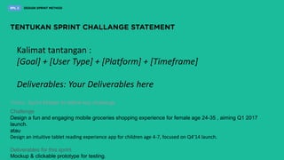 Kalimat tantangan :
[Goal] + [User Type] + [Platform] + [Timeframe]
Deliverables: Your Deliverables here
10min. Sprint Master to define key challenge
Challenge
Design a fun and engaging mobile groceries shopping experience for female age 24-35 , aiming Q1 2017
launch.
atau
Design an intuitive tablet reading experience app for children age 4-7, focused on Q4’14 launch.
Deliverables for this sprint
Mockup & clickable prototype for testing.
 
