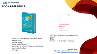 Knapp, Jack, Zeratsky, John and Kowitz, Braden,
March 8, 2016,
Simon & Scuster,
United State of America
Sprint: How to Solve Big Problems and Test New
Ideas in Just Five Days
288 Page
John Vetan Dana Vetan Codruta Lucuta Jim
Kalbach
2018, .
Published by Design Sprint Academy
 