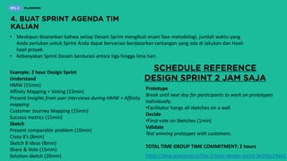 • Meskipun disarankan bahwa setiap Desain Sprint mengikuti enam fase metodologi, jumlah waktu yang
Anda perlukan untuk Sprint Anda dapat bervariasi berdasarkan tantangan yang ada di lakukan dan Hasil-
hasil proyek.
• Kebanyakan Sprint Desain berdurasi antara tiga hingga lima hari.
Example: 2 hour Design Sprint
Understand
HMW (15min)
Affinity Mapping + Voting (15min)
Present Insights from user interviews during HMW + Affinity
mapping
Customer Journey Mapping (15min)
Success metrics (15min)
Sketch
Present comparable problem (10min)
Crazy 8’s (8min)
Sketch 8 ideas (8min)
Share & Vote (15min)
Solution sketch (20min)
Prototype
Break until next day for participants to work on prototypes
individually.
•Facilitator hangs all sketches on a wall
Decide
•Final vote on Sketches (1min)
Validate
Test winning protoypes with customers.
TOTAL TIME GROUP TIME COMMITMENT: 2 hours
https://blog.prototypr.io/the-2-hour-design-sprint-9e2bbc14ee1
 