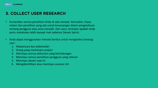• Kumpulkan semua penelitian Anda di satu tempat. Kemudian, tinjau
materi dan penelitian yang ada untuk kesenjangan dalam pengetahuan
tentang pengguna atau area masalah. Dari sana, tentukan apakah Anda
perlu melakukan lebih banyak riset sebelum Desain Sprint.
• Anda dapat menggunakan metode berikut untuk mengetahui tentang
user :
1. Wawancara key stakeholder
2. Orang yang memimpin project
3. Meninjau semua dokumen yang berhubungan
4. Meninjau semua penelitian pengguna yang relevan
5. Meninjau desain saat ini
6. Mengidentifikasi atau meninjau usecase inti
 