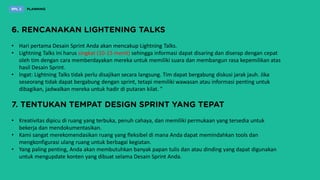 • Hari pertama Desain Sprint Anda akan mencakup Lightning Talks.
• Lightning Talks ini harus singkat (10-15 menit) sehingga informasi dapat disaring dan diserap dengan cepat
oleh tim dengan cara memberdayakan mereka untuk memiliki suara dan membangun rasa kepemilikan atas
hasil Desain Sprint.
• Ingat: Lightning Talks tidak perlu disajikan secara langsung. Tim dapat bergabung diskusi jarak jauh. Jika
seseorang tidak dapat bergabung dengan sprint, tetapi memiliki wawasan atau informasi penting untuk
dibagikan, jadwalkan mereka untuk hadir di putaran kilat. ”
• Kreativitas dipicu di ruang yang terbuka, penuh cahaya, dan memiliki permukaan yang tersedia untuk
bekerja dan mendokumentasikan.
• Kami sangat merekomendasikan ruang yang fleksibel di mana Anda dapat memindahkan tools dan
mengkonfigurasi ulang ruang untuk berbagai kegiatan.
• Yang paling penting, Anda akan membutuhkan banyak papan tulis dan atau dinding yang dapat digunakan
untuk mengupdate konten yang dibuat selama Desain Sprint Anda.
 