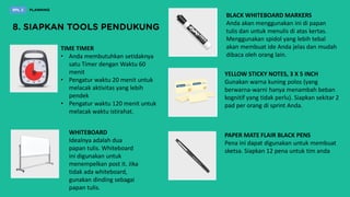 TIME TIMER
• Anda membutuhkan setidaknya
satu Timer dengan Waktu 60
menit
• Pengatur waktu 20 menit untuk
melacak aktivitas yang lebih
pendek
• Pengatur waktu 120 menit untuk
melacak waktu istirahat.
WHITEBOARD
Idealnya adalah dua
papan tulis. Whiteboard
ini digunakan untuk
menempelkan post it. Jika
tidak ada whiteboard,
gunakan dinding sebagai
papan tulis.
BLACK WHITEBOARD MARKERS
Anda akan menggunakan ini di papan
tulis dan untuk menulis di atas kertas.
Menggunakan spidol yang lebih tebal
akan membuat ide Anda jelas dan mudah
dibaca oleh orang lain.
YELLOW STICKY NOTES, 3 X 5 INCH
Gunakan warna kuning polos (yang
berwarna-warni hanya menambah beban
kognitif yang tidak perlu). Siapkan sekitar 2
pad per orang di sprint Anda.
PAPER MATE FLAIR BLACK PENS
Pena ini dapat digunakan untuk membuat
sketsa. Siapkan 12 pena untuk tim anda
 