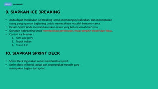 • Anda dapat melakukan ice breaking untuk membangun keakraban, dan menciptakan
ruang yang nyaman bagi orang untuk memecahkan masalah bersama-sama.
• Desain Sprint Anda menyatukan rekan-rekan yang belum pernah bertemu
• Gunakan icebreaking untuk memfasilitasi perkenalan, mulai berpikir kreatif dan fokus.
• Contoh ice breaker :
1. Tom and jerry
2. Tepuk indian
3. Tepuk 1 2
• Sprint Deck digunakan untuk memfasilitasi sprint.
• Sprint deck Ini berisi jadwal dan seperangkat metode yang
merupakan bagian dari sprint.
 