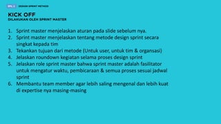 1. Sprint master menjelaskan aturan pada slide sebelum nya.
2. Sprint master menjelaskan tentang metode design sprint secara
singkat kepada tim
3. Tekankan tujuan dari metode (Untuk user, untuk tim & organsasi)
4. Jelaskan roundown kegiatan selama proses design sprint
5. Jelaskan role sprint master bahwa sprint master adalah fasilitator
untuk mengatur waktu, pembicaraan & semua proses sesuai jadwal
sprint
6. Membantu team member agar lebih saling mengenal dan lebih kuat
di expertise nya masing-masing
 