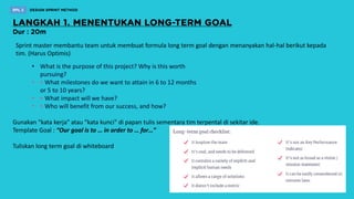 Sprint master membantu team untuk membuat formula long term goal dengan menanyakan hal-hal berikut kepada
tim. (Harus Optimis)
• What is the purpose of this project? Why is this worth
pursuing?
• ‣ What milestones do we want to attain in 6 to 12 months
or 5 to 10 years?
• ‣ What impact will we have?
• ‣ Who will benefit from our success, and how?
Gunakan "kata kerja" atau "kata kunci" di papan tulis sementara tim terpental di sekitar ide.
Template Goal : “Our goal is to … in order to … for…”
Tuliskan long term goal di whiteboard
 