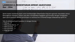 Sprint master membantu team untuk membayangkan keberhasilan long term goal dan menuliskan semua
kemungkinan rintangan / alasan yang akan menyebabkan kegagalan goal tersebut dengan mengajukan
open sprint questions dimana pertanyaan ini nantinya harus terjawab dengan dilakukannya sprint ini.
Tulis di whiteboard sprint question ini dengan format,
‣ “Will we …?”
‣ “Will we be able to …?”
‣ “Will we know …?”
‣ “Can we know …?”
‣ “How can we?
 