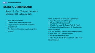 Stage 1.2 - 5m: Voice of the users.
Method: 360 Lightning talk
What Is The End-to-end User Experience?
● How Do Users Arrive Or Begin?
● What Are The Entry Points?
● What Is The Ideal Or Target Path Or Flow?
● What Are The Key Moments Or Touchpoints
Along The Way?
● Is This A Single Or Multi-session Experience?
● How Does The Experience End?
● What Are The Exit Points?
● How Do We Reach Or Serve Users After They
Have Finished?
• Who are your users?
• Do they have different behaviors?
• Do you describe them with personas?
• Or patterns?
• Are there multiple journeys through the
• product?
 