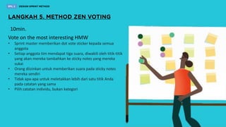 Vote on the most interesting HMW
• Sprint master memberikan dot vote sticker kepada semua
anggota
• Setiap anggota tim mendapat tiga suara, diwakili oleh titik-titik
yang akan mereka tambahkan ke sticky notes yang mereka
sukai
• Orang diizinkan untuk memberikan suara pada sticky notes
mereka sendiri
• Tidak apa-apa untuk meletakkan lebih dari satu titik Anda
pada catatan yang sama
• Pilih catatan individu, bukan kategori
10min.
 