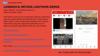 5min. Method : Comparable solution in a
different problem space
Pada tahap ini seluruh tim memberikan referensi contoh fitur
yang sama pada aplikasi yang berbeda jenis. Persentasikan
dalam waktu 3 menit setiap orang mengenai hasil research
referensinya yang akan digunakan pada sketsa hari ini.
Referensi tampilan dapat dilihat pada situs-situs berikut :
https://material.io/
https://design.google/resources/
https://developer.apple.com/design/human-interface-
guidelines/
Basic shape : https://chocolatechip-ui.github.io/index-v3.html
https://www.mobile-patterns.com/
App: Youtube (left) and Hipmunk (right)
 