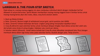 Pada tahap ini, masing-masing anggota tim akan melakukan individual sketch dengan melakukan hal-hal
dibawah ini secara berurutan. Sprint Master memberikan masing-masing anggota team 4 lembar kertas untuk
masing-masing kertas akan diisi notes, ideas, crazy 8s & solution sketch.
1. Boot up (Notes & Idea)
a. Note. (5menit) Review insight di whiteboard sesuai goal, sprint question dan HMW.
b. Ideas. (5menit) Tuliskan beberapa ide kasar. Lingkari yang paling menjanjikan dijadikan Solusi
2. Crazy 8s.(8menit) Lipat selembar kertas untuk membuat delapan bingkai. Buat sketsa variasi dari salah satu
ide terbaik solusi Anda di setiap bingkai. Habiskan satu menit per sketsa.
3. Solution sketch (20menit). Ambil sketsa terbaik dari Crazy 8s untuk dibuatkan storyboard (alur fitur) dengan
membuat sketsa dalam tiga sticky notes pada selembar kertas. Buatlah dengan jelas. Tetap anonim.
 
