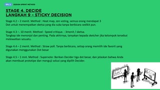 Stage 4.2 – 2 menit. Method : Heat map, zen voting, semua orang mendapat 3
Dot untuk menempatkan sketsa yang dia suka tanpa berbicara sedikit pun.
Stage 4.3 –. 10 menit. Method : Speed critique. : 3menit / sketsa.
Tangkap ide menonjol dan penting. Pada akhirnya, tanyakan kepada sketcher jika kelompok tersebut
melewatkan sesuatu.
Stage 4.4 – 2 menit. Method : Straw poll. Tanpa berbicara, setiap orang memilih ide favorit yang
digunakan menggunakan Dot besar
Stage 4.5 – 1 mnt. Method : Supervote: Berikan Decider tiga dot besar, dan jelaskan bahwa Anda
akan membuat prototipe dan menguji solusi yang dipilih Decider.
 