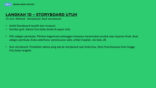 15 mnt. Method : Storyboard: Buat storyboard.
• Ambil Storyboard terpilih dari museum
• Gambar grid. Sekitar lima belas kotak di papan tulis.
• Pilih adegan pembuka. Pikirkan bagaimana pelanggan biasanya menemukan produk atau layanan Anda. Buat
adegan pembuka Anda sederhana: penelusuran web, artikel majalah, rak toko, dll.
• Ikuti storyboard. Pindahkan sketsa yang ada ke storyboard saat Anda bisa. Story final biasanya lima hingga
lima belas langkah.
 