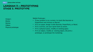 Output :
Mocks
Demos
Videos
Physical prototype
Media Protorype :
• If your product is on a screen, try tools like Keynote or
PowerPoint and InVision or Marvel.
• If it’s on paper, design it with Keynote, PowerPoint, or Word.
• If it’s a service, use your sprint team as actors.
• If it’s a physical space, modify an existing space.
• If it’s an object, modify an existing object, 3D print a
prototype, or prototype the marketing.
 