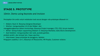 10min. Demo using Keynote and Invision
Persiapkan tim anda untuk melakukan task sesuai dengan role prototype dibawah ini :
• Makers: Buat UI. Biasanya designer/developer
• Stitcher: mengumpulkan UI-UI dari Maker dan
menggabungkannya dalam InvisionApp. Biasanya Project manager, CTO, CEO, Scrum masters
• Writer: Sempurnakan copywriting didalam UI. Biasanya Marketer, Sales Bisnis Development
• Aset Kolektor: mengumpulkan dari web, pustaka gambar,
produk sendiri, dan tempat lain. Siapa saja bisa
• Interviewer: bawa prototipe ke pengguna, lakukan
Pengujian usability 1-on-1. Biasanya UX Researcher, HR People, Customer relation.
 