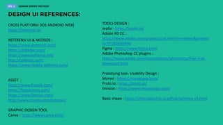TOOLS DESIGN :
zeplin : https://zeplin.io/
Adobe XD CC :
https://www.adobe.com/products/xd.html?mv=other&promoi
d=YP7XGDMW#x
Figma : https://www.figma.com/
Adobe Photoshop CC plugins :
https://www.adobe.com/sea/products/photoshop/free-trial-
download.html
Prototying tool- Usability Design :
Marvel : https://marvelapp.com/
Proto.io : https://proto.io/
Invision : https://www.invisionapp.com/
Basic shape : https://chocolatechip-ui.github.io/index-v3.html
CROSS PLATFORM (IOS ANDROID WEB)
https://material.io/
REFERENSI UI & MEDSOS :
https://www.pinterest.com/
https://dribbble.com/
https://www.behance.net/
http://collectui.com/
https://www.mobile-patterns.com/
ASSET :
https://www.freepik.com/
https://flatuicolors.com/
https://www.flaticon.com/
http://www.iconico.com/colorpic/
GRAPHIC DESIGN TOOL
Canva : https://www.canva.com/
 