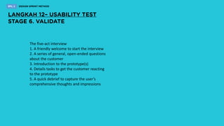 The five-act interview
1. A friendly welcome to start the interview
2. A series of general, open-ended questions
about the customer
3. Introduction to the prototype(s)
4. Details tasks to get the customer reacting
to the prototype
5. A quick debrief to capture the user’s
comprehensive thoughts and impressions
 