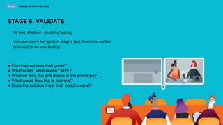 45 mnt. Method : Usability Testing
Use your user’s key goals in stage 2 (put them into context
scenario) to do user testing:
● Can they achieve their goals?
● What works, what doesn’t work?
● What do they like and dislike in the prototype?
● What would they like to improve?
● Does the solution meet their needs overall?
 