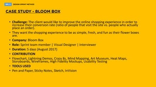 • Challenge: The client would like to improve the online shopping experience in order to
increase their conversion rate (ratio of people that visit the site vs. people who actually
place an order).
• They want the shopping experience to be as simple, fresh, and fun as their flower boxes
are.
• Company: Bloom Box
• Role: Sprint team member | Visual Designer | Interviewer
• Duration: 5 days (August 2017)
• CONTRIBUTION
• Flowchart, Lightning Demos, Crazy 8s, Mind Mapping, Art Museum, Heat Maps,
Storyboards, Wireframes, High Fidelity Mockups, Usability Testing
• TOOLS USED
• ​Pen and Paper, Sticky Notes, Sketch, InVision
 