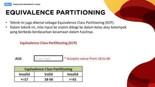 • Teknik ini juga dikenal sebagai Equivalence Class Partitioning (ECP).
• Dalam teknik ini, nilai input ke sistem dibagi ke dalam kelas atau kelompok
yang berbeda berdasarkan kesamaan dalam hasilnya.
 