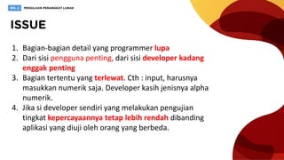 1. Bagian-bagian detail yang programmer lupa
2. Dari sisi pengguna penting, dari sisi developer kadang
enggak penting
3. Bagian tertentu yang terlewat. Cth : input, harusnya
masukkan numerik saja. Developer kasih jenisnya alpha
numerik.
4. Jika si developer sendiri yang melakukan pengujian
tingkat kepercayaannya tetap lebih rendah dibanding
aplikasi yang diuji oleh orang yang berbeda.
 