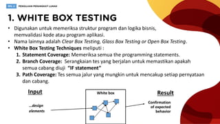 • Digunakan untuk memeriksa struktur program dan logika bisnis,
memvalidasi kode atau program aplikasi.
• Nama lainnya adalah Clear Box Testing, Glass Box Testing or Open Box Testing.
• White Box Testing Techniques meliputi :
1. Statement Coverage: Memeriksa semua the programming statements.
2. Branch Coverage: Serangkaian tes yang berjalan untuk memastikan apakah
semua cabang diuji “IF statement”
3. Path Coverage: Tes semua jalur yang mungkin untuk mencakup setiap pernyataan
dan cabang.
White boxInput Result
…design
elements
Confirmation
of expected
behavior
 