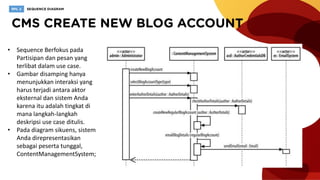 • Sequence Berfokus pada
Partisipan dan pesan yang
terlibat dalam use case.
• Gambar disamping hanya
menunjukkan interaksi yang
harus terjadi antara aktor
eksternal dan sistem Anda
karena itu adalah tingkat di
mana langkah-langkah
deskripsi use case ditulis.
• Pada diagram sikuens, sistem
Anda direpresentasikan
sebagai peserta tunggal,
ContentManagementSystem;
 