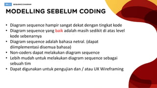 • Diagram sequence hampir sangat dekat dengan tingkat kode
• Diagram sequence yang baik adalah masih sedikit di atas level
kode sebenarnya
• Diagram sequence adalah bahasa netral. (dapat
diimplementasi disemua bahasa)
• Non-coders dapat melakukan diagram sequence
• Lebih mudah untuk melakukan diagram sequence sebagai
sebuah tim
• Dapat digunakan untuk pengujian dan / atau UX Wireframing
 