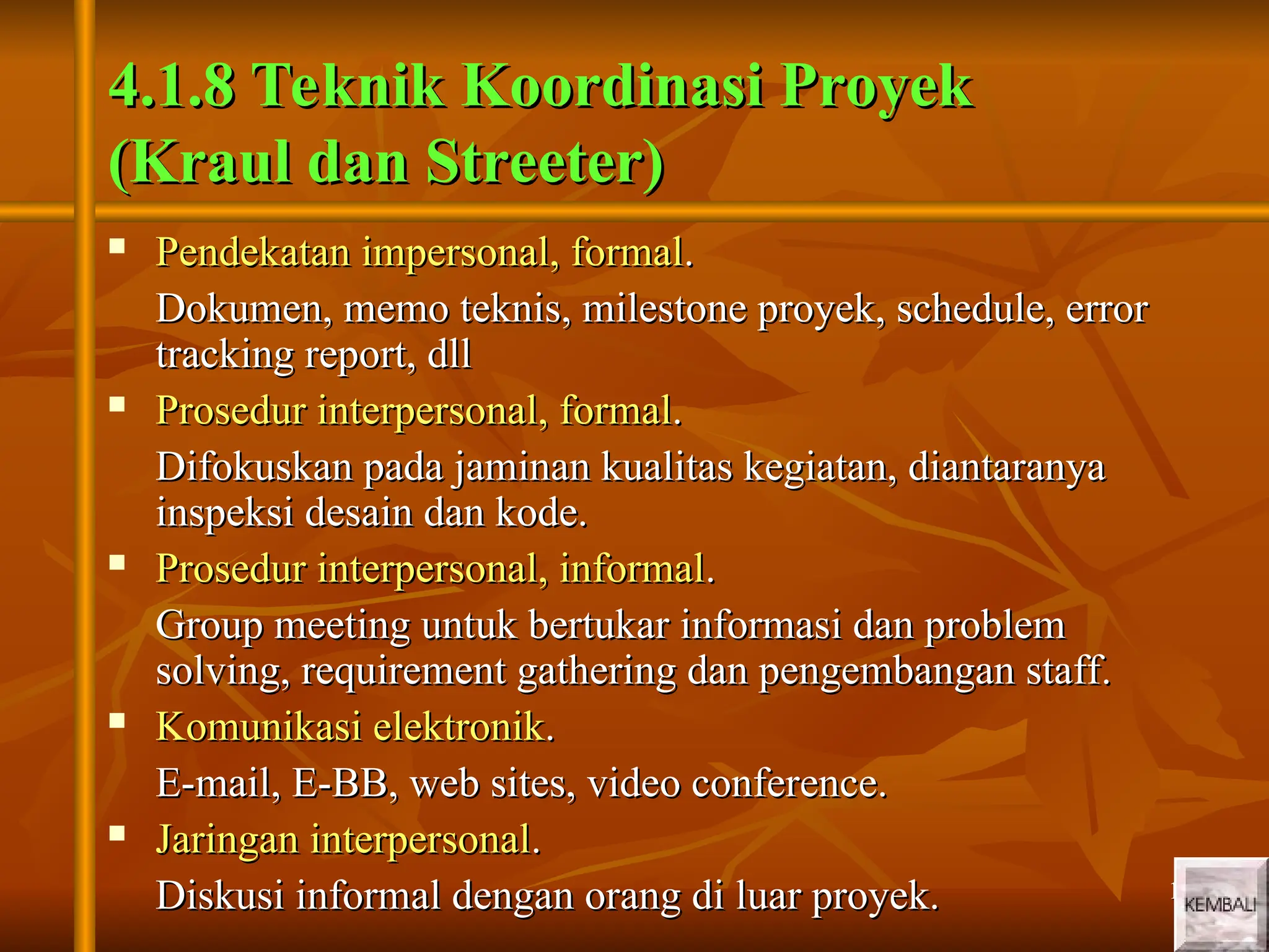 10
10
4.1.8 Teknik Koordinasi Proyek
4.1.8 Teknik Koordinasi Proyek
(Kraul dan Streeter)
(Kraul dan Streeter)
 Pendekatan impersonal, formal
Pendekatan impersonal, formal.
.
Dokumen, memo teknis, milestone proyek, schedule, error
Dokumen, memo teknis, milestone proyek, schedule, error
tracking report, dll
tracking report, dll
 Prosedur interpersonal, formal
Prosedur interpersonal, formal.
.
Difokuskan pada jaminan kualitas kegiatan, diantaranya
Difokuskan pada jaminan kualitas kegiatan, diantaranya
inspeksi desain dan kode.
inspeksi desain dan kode.
 Prosedur interpersonal, informal
Prosedur interpersonal, informal.
.
Group meeting untuk bertukar informasi dan problem
Group meeting untuk bertukar informasi dan problem
solving, requirement gathering dan pengembangan staff.
solving, requirement gathering dan pengembangan staff.
 Komunikasi elektronik
Komunikasi elektronik.
.
E-mail, E-BB, web sites, video conference.
E-mail, E-BB, web sites, video conference.
 Jaringan interpersonal
Jaringan interpersonal.
.
Diskusi informal dengan orang di luar proyek.
Diskusi informal dengan orang di luar proyek.
 