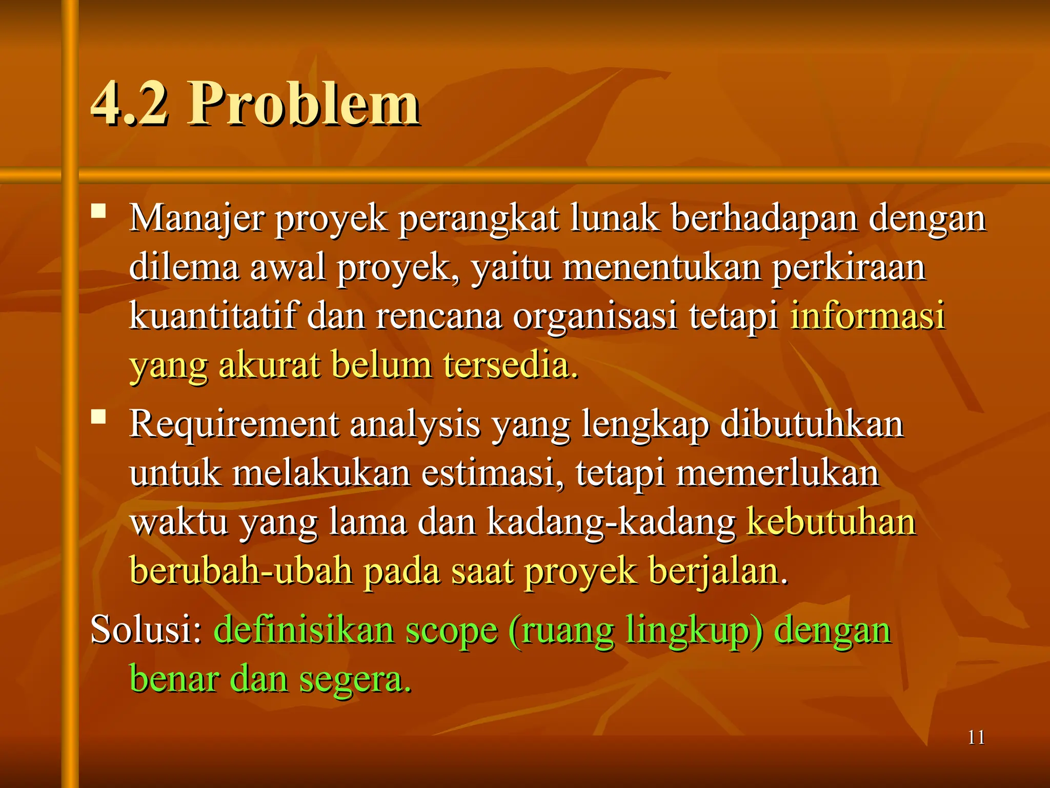 11
11
4.2 Problem
4.2 Problem
 Manajer proyek perangkat lunak berhadapan dengan
Manajer proyek perangkat lunak berhadapan dengan
dilema awal proyek, yaitu menentukan perkiraan
dilema awal proyek, yaitu menentukan perkiraan
kuantitatif dan rencana organisasi tetapi
kuantitatif dan rencana organisasi tetapi informasi
informasi
yang akurat belum tersedia.
yang akurat belum tersedia.

Requirement analysis yang lengkap dibutuhkan
Requirement analysis yang lengkap dibutuhkan
untuk melakukan estimasi, tetapi memerlukan
untuk melakukan estimasi, tetapi memerlukan
waktu yang lama dan kadang-kadang
waktu yang lama dan kadang-kadang kebutuhan
kebutuhan
berubah-ubah pada saat proyek berjalan
berubah-ubah pada saat proyek berjalan.
.
Solusi:
Solusi: definisikan scope (ruang lingkup) dengan
definisikan scope (ruang lingkup) dengan
benar dan segera.
benar dan segera.
 