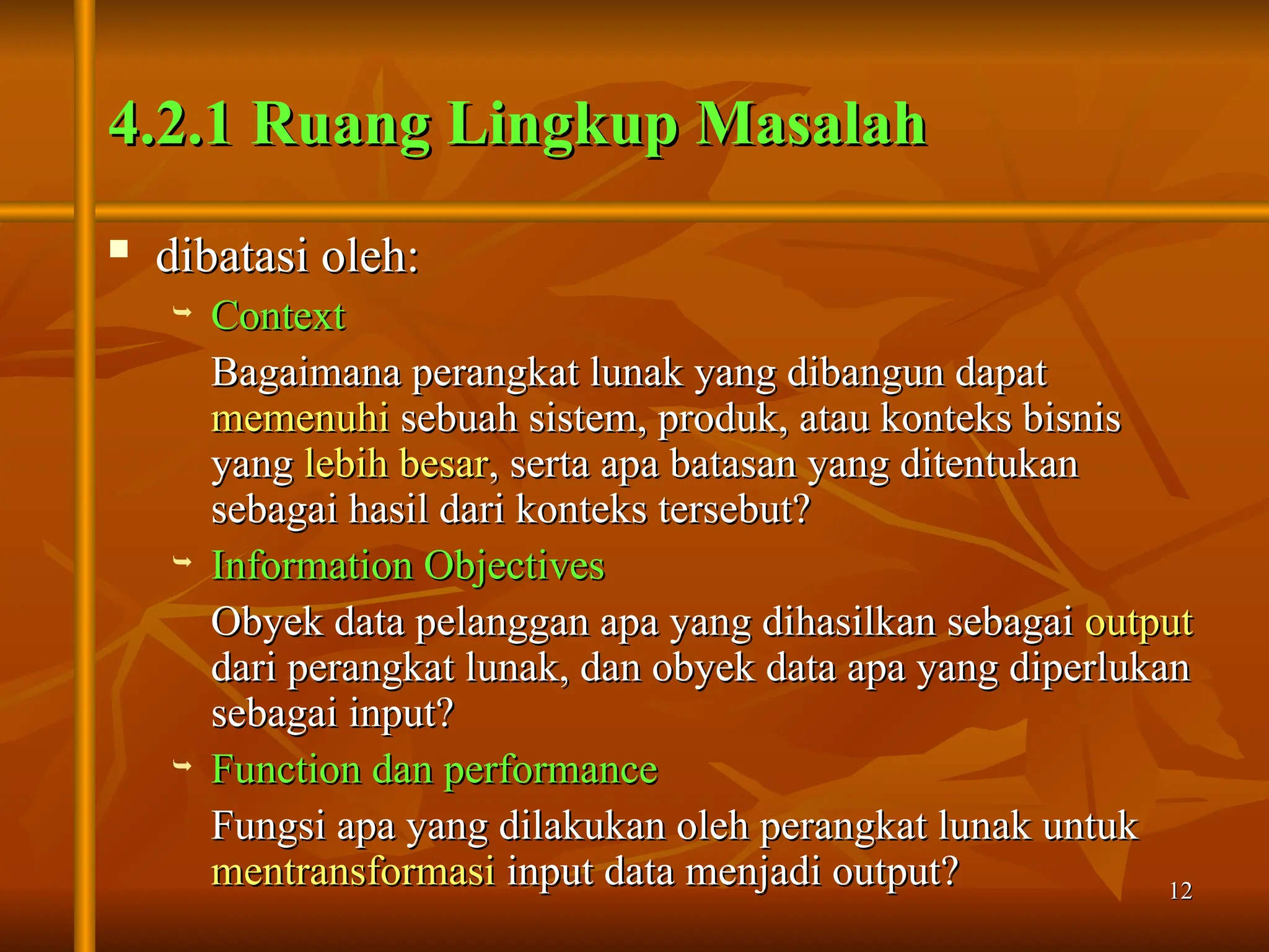 12
12
4.2.1 Ruang Lingkup Masalah
4.2.1 Ruang Lingkup Masalah
 dibatasi oleh:
dibatasi oleh:
 Context
Context
Bagaimana perangkat lunak yang dibangun dapat
Bagaimana perangkat lunak yang dibangun dapat
memenuhi
memenuhi sebuah sistem, produk, atau konteks bisnis
sebuah sistem, produk, atau konteks bisnis
yang
yang lebih besar
lebih besar, serta apa batasan yang ditentukan
, serta apa batasan yang ditentukan
sebagai hasil dari konteks tersebut?
sebagai hasil dari konteks tersebut?
 Information Objectives
Information Objectives
Obyek data pelanggan apa yang dihasilkan sebagai
Obyek data pelanggan apa yang dihasilkan sebagai output
output
dari perangkat lunak, dan obyek data apa yang diperlukan
dari perangkat lunak, dan obyek data apa yang diperlukan
sebagai input?
sebagai input?
 Function dan performance
Function dan performance
Fungsi apa yang dilakukan oleh perangkat lunak untuk
Fungsi apa yang dilakukan oleh perangkat lunak untuk
mentransformasi
mentransformasi input data menjadi output?
input data menjadi output?
 
