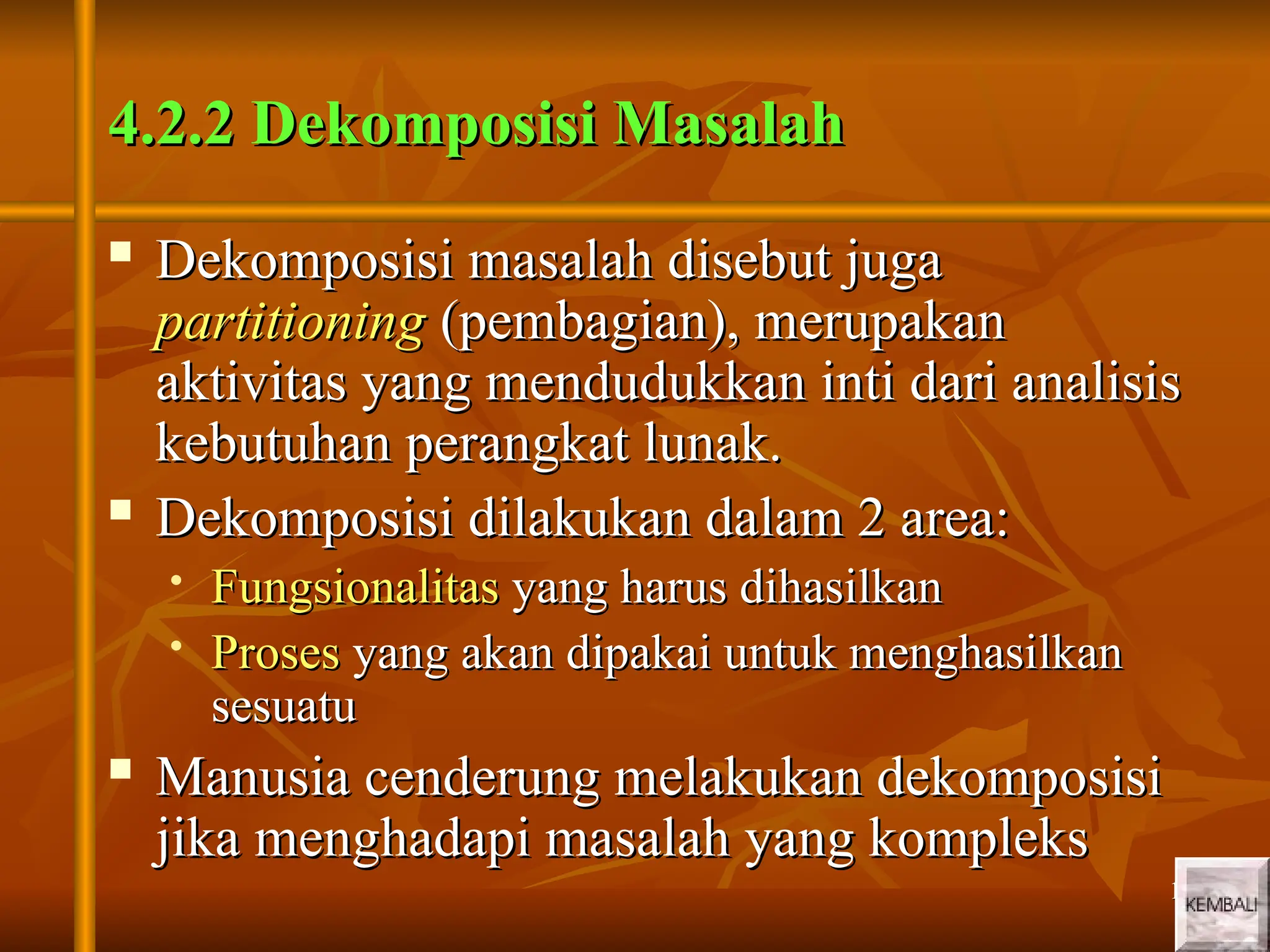 13
13
4.2.2 Dekomposisi Masalah
4.2.2 Dekomposisi Masalah
 Dekomposisi masalah disebut juga
Dekomposisi masalah disebut juga
partitioning
partitioning (pembagian), merupakan
(pembagian), merupakan
aktivitas yang mendudukkan inti dari analisis
aktivitas yang mendudukkan inti dari analisis
kebutuhan perangkat lunak.
kebutuhan perangkat lunak.
 Dekomposisi dilakukan dalam 2 area:
Dekomposisi dilakukan dalam 2 area:
 Fungsionalitas
Fungsionalitas yang harus dihasilkan
yang harus dihasilkan
 Proses
Proses yang akan dipakai untuk menghasilkan
yang akan dipakai untuk menghasilkan
sesuatu
sesuatu
 Manusia cenderung melakukan dekomposisi
Manusia cenderung melakukan dekomposisi
jika menghadapi masalah yang kompleks
jika menghadapi masalah yang kompleks
 